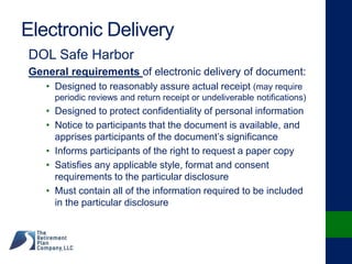 Electronic Delivery
DOL Safe Harbor
General requirements of electronic delivery of document:
• Designed to reasonably assure actual receipt (may require
periodic reviews and return receipt or undeliverable notifications)
• Designed to protect confidentiality of personal information
• Notice to participants that the document is available, and
apprises participants of the document’s significance
• Informs participants of the right to request a paper copy
• Satisfies any applicable style, format and consent
requirements to the particular disclosure
• Must contain all of the information required to be included
in the particular disclosure
 