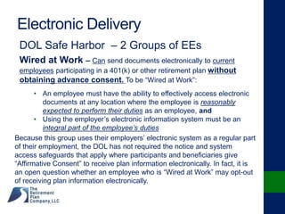 Electronic Delivery
DOL Safe Harbor – 2 Groups of EEs
Wired at Work – Can send documents electronically to current
employees participating in a 401(k) or other retirement plan without
obtaining advance consent. To be “Wired at Work”:
• An employee must have the ability to effectively access electronic
documents at any location where the employee is reasonably
expected to perform their duties as an employee, and
• Using the employer’s electronic information system must be an
integral part of the employee’s duties
Because this group uses their employers’ electronic system as a regular part
of their employment, the DOL has not required the notice and system
access safeguards that apply where participants and beneficiaries give
“Affirmative Consent” to receive plan information electronically. In fact, it is
an open question whether an employee who is “Wired at Work” may opt-out
of receiving plan information electronically.
 