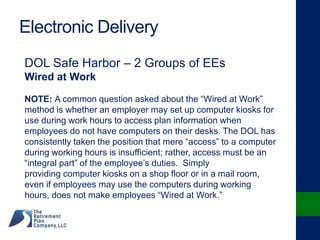 Electronic Delivery
DOL Safe Harbor – 2 Groups of EEs
Wired at Work
NOTE: A common question asked about the “Wired at Work”
method is whether an employer may set up computer kiosks for
use during work hours to access plan information when
employees do not have computers on their desks. The DOL has
consistently taken the position that mere “access” to a computer
during working hours is insufficient; rather, access must be an
“integral part” of the employee’s duties. Simply
providing computer kiosks on a shop floor or in a mail room,
even if employees may use the computers during working
hours, does not make employees “Wired at Work.”
 