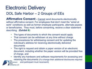 Electronic Delivery
DOL Safe Harbor – 2 Groups of EEs
Affirmative Consent - Cannot send documents electronically
without affirmative consent. For employees that don’t meet the “wired at
work” conditions as well as former employee participants, alternate payees
or beneficiaries. They must, before consenting, receive a clear statement
describing: (Exhibit B)
• The types of documents to which the consent would apply
• That consent can be withdrawn at any time without charge
• The procedures for withdrawing consent and for updating the
individual’s address for receiving electronically delivered
documents
• The right to request and obtain a paper version of an electronic
document, including whether the paper version will be provided free
of charge, and
• Identify any hardware and software requirements for accessing and
retaining the documents (if a change then additional disclosures required
and participant must reconsent)
 
