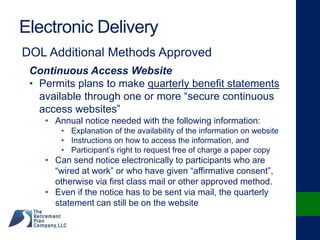 Electronic Delivery
DOL Additional Methods Approved
Continuous Access Website
• Permits plans to make quarterly benefit statements
available through one or more “secure continuous
access websites”
• Annual notice needed with the following information:
• Explanation of the availability of the information on website
• Instructions on how to access the information, and
• Participant’s right to request free of charge a paper copy
• Can send notice electronically to participants who are
“wired at work” or who have given “affirmative consent”,
otherwise via first class mail or other approved method.
• Even if the notice has to be sent via mail, the quarterly
statement can still be on the website
 