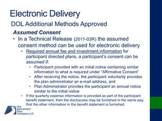 Electronic Delivery
DOL Additional Methods Approved
Assumed Consent
• In a Technical Release (2011-03R) the assumed
consent method can be used for electronic delivery
• Required annual fee and investment information for
participant directed plans, a participant’s consent can be
assumed if:
• Participant provided with an initial notice containing similar
information to what is required under “Affirmative Consent”
• After receiving the notice, the participant voluntarily provides
the plan administrator an e-mail address, and
• Plan Administrator provides the participant an annual notice
similar to the initial notice
• If the quarterly expense information is provided as part of the participant
benefit statement, then the disclosures may be furnished in the same way
that the other information in the benefit statement is furnished.
 