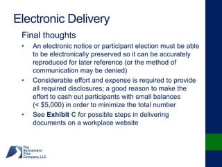 Electronic Delivery
Final thoughts
• An electronic notice or participant election must be able
to be electronically preserved so it can be accurately
reproduced for later reference (or the method of
communication may be denied)
• Considerable effort and expense is required to provide
all required disclosures; a good reason to make the
effort to cash out participants with small balances
(< $5,000) in order to minimize the total number
• See Exhibit C for possible steps in delivering
documents on a workplace website
 