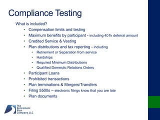 Compliance Testing
What is included?
• Compensation limits and testing
• Maximum benefits by participant - including 401k deferral amount
• Credited Service & Vesting
• Plan distributions and tax reporting - including
• Retirement or Separation from service
• Hardships
• Required Minimum Distributions
• Qualified Domestic Relations Orders
• Participant Loans
• Prohibited transactions
• Plan terminations & Mergers/Transfers
• Filing 5500s – electronic filings know that you are late
• Plan documents
 