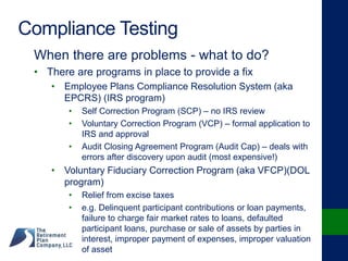 Compliance Testing
When there are problems - what to do?
• There are programs in place to provide a fix
• Employee Plans Compliance Resolution System (aka
EPCRS) (IRS program)
• Self Correction Program (SCP) – no IRS review
• Voluntary Correction Program (VCP) – formal application to
IRS and approval
• Audit Closing Agreement Program (Audit Cap) – deals with
errors after discovery upon audit (most expensive!)
• Voluntary Fiduciary Correction Program (aka VFCP)(DOL
program)
• Relief from excise taxes
• e.g. Delinquent participant contributions or loan payments,
failure to charge fair market rates to loans, defaulted
participant loans, purchase or sale of assets by parties in
interest, improper payment of expenses, improper valuation
of asset
 