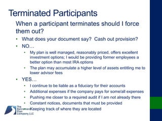 Terminated Participants
When a participant terminates should I force
them out?
• What does your document say? Cash out provision?
• NO…
• My plan is well managed, reasonably priced, offers excellent
investment options; I would be providing former employees a
better option than most IRA options
• The plan may accumulate a higher level of assets entitling me to
lower advisor fees
• YES…
• I continue to be liable as a fiduciary for their accounts
• Additional expenses if the company pays for some/all expenses
• Pushing me closer to a required audit if I am not already there
• Constant notices, documents that must be provided
• Keeping track of where they are located
 