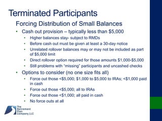 Terminated Participants
Forcing Distribution of Small Balances
• Cash out provision – typically less than $5,000
• Higher balances stay- subject to RMDs
• Before cash out must be given at least a 30-day notice
• Unrelated rollover balances may or may not be included as part
of $5,000 limit
• Direct rollover option required for those amounts $1,000-$5,000
• Still problems with “missing” participants and uncashed checks
• Options to consider (no one size fits all)
• Force out those <$5,000; $1,000 to $5,000 to IRAs; <$1,000 paid
in cash
• Force out those <$5,000; all to IRAs
• Force out those <$1,000; all paid in cash
• No force outs at all
 