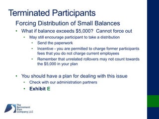 Terminated Participants
Forcing Distribution of Small Balances
• What if balance exceeds $5,000? Cannot force out
• May still encourage participant to take a distribution
• Send the paperwork
• Incentive - you are permitted to charge former participants
fees that you do not charge current employees
• Remember that unrelated rollovers may not count towards
the $5,000 in your plan
• You should have a plan for dealing with this issue
• Check with our administration partners
• Exhibit E
 