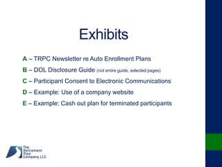 Exhibits
A – TRPC Newsletter re Auto Enrollment Plans
B – DOL Disclosure Guide (not entire guide, selected pages)
C – Participant Consent to Electronic Communications
D – Example: Use of a company website
E – Example: Cash out plan for terminated participants
 