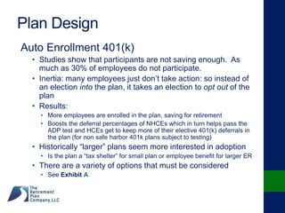 Plan Design
Auto Enrollment 401(k)
• Studies show that participants are not saving enough. As
much as 30% of employees do not participate.
• Inertia: many employees just don’t take action: so instead of
an election into the plan, it takes an election to opt out of the
plan
• Results:
• More employees are enrolled in the plan, saving for retirement
• Boosts the deferral percentages of NHCEs which in turn helps pass the
ADP test and HCEs get to keep more of their elective 401(k) deferrals in
the plan (for non safe harbor 401k plans subject to testing)
• Historically “larger” plans seem more interested in adoption
• Is the plan a “tax shelter” for small plan or employee benefit for larger ER
• There are a variety of options that must be considered
• See Exhibit A
 