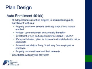 Plan Design
Auto Enrollment 401(k)
• HR departments must be diligent in administering auto
enrollment features:
• Properly enroll new entrants and keep track of who is auto
enrolled
• Notices- upon enrollment and annually thereafter
• Investment of new participants deferral; default – QDIA?
• 90-day withdrawal option for those who ultimately decide not to
participate
• Automatic escalators if any; % will vary from employee to
employee
• Properly track traditional and Roth deferrals
• Coordinate with payroll provider!
 