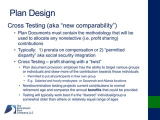 Plan Design
Cross Testing (aka “new comparability”)
• Plan Documents must contain the methodology that will be
used to allocate any nonelective (i.e. profit sharing)
contributions
• Typically: 1) prorata on compensation or 2) “permitted
disparity” aka social security integration
• Cross Testing – profit sharing with a “twist”
• Plan document provision: employer has the ability to target various groups
or individuals and skew more of the contribution towards those individuals
• Permitted to put all participants in their own group
• E.g. Salaried and hourly employees or Savannah and Atlanta locations
• Nondiscrimination testing projects current contributions to normal
retirement age and compares the annual benefits that could be provided
• Testing will typically work best if a the “favored” individual/group is
somewhat older than others or relatively equal range of ages
 