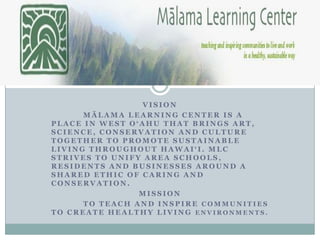VISION
      MĀLAMA LEARNING CENTER IS A
PLACE IN WEST O‘AHU THAT BRINGS ART,
SCIENCE, CONSERVATION AND CULTURE
TOGETHER TO PROMOTE SUSTAINABLE
LIVING THROUGHOUT HAWAI‘I. MLC
STRIVES TO UNIFY AREA SCHOOLS,
RESIDENTS AND BUSINESSES AROUND A
SHARED ETHIC OF CARING AND
CONSERVATION.
                MISSION
      TO TEACH AND INSPIRE COMMUNITIES
TO CREATE HEALTHY LIVING ENVIRONMENTS.
 