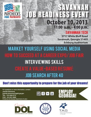 October 10, 2013
11:00 a.m. - 4:00 p.m.
MARKET YOURSELF USING SOCIAL MEDIA
HOW TO SUCCEED AT A CAREER EXPO/JOB FAIR
INTERVIEWING SKILLS
CREATE A VALUE-BASED rÉSUMÉ
job search after 40
Don’t miss this opportunity to prepare for the job of your dreams!
For questions or more information, contact:
Printed by the Georgia Department of Labor
SAVANNAH tech
5717 White Bluff Road
Savannah, Georgia 31405
Eckburg Auditorium
SAVANNAH
JOB READINESS EVENT
Juanita Simmons
juanita.simmons@gdol.ga.gov
TEL: 912-356-2773
FAX: 912-351-3800
 
