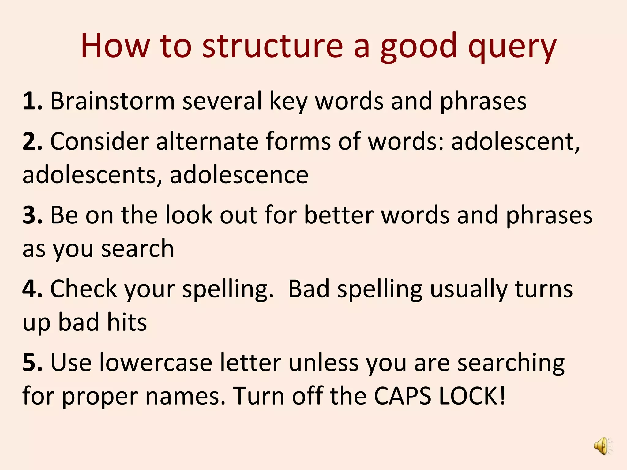 How to structure a good query
1. Brainstorm several key words and phrases
2. Consider alternate forms of words: adolescent,
adolescents, adolescence
3. Be on the look out for better words and phrases
as you search
4. Check your spelling. Bad spelling usually turns
up bad hits
5. Use lowercase letter unless you are searching
for proper names. Turn off the CAPS LOCK!
 