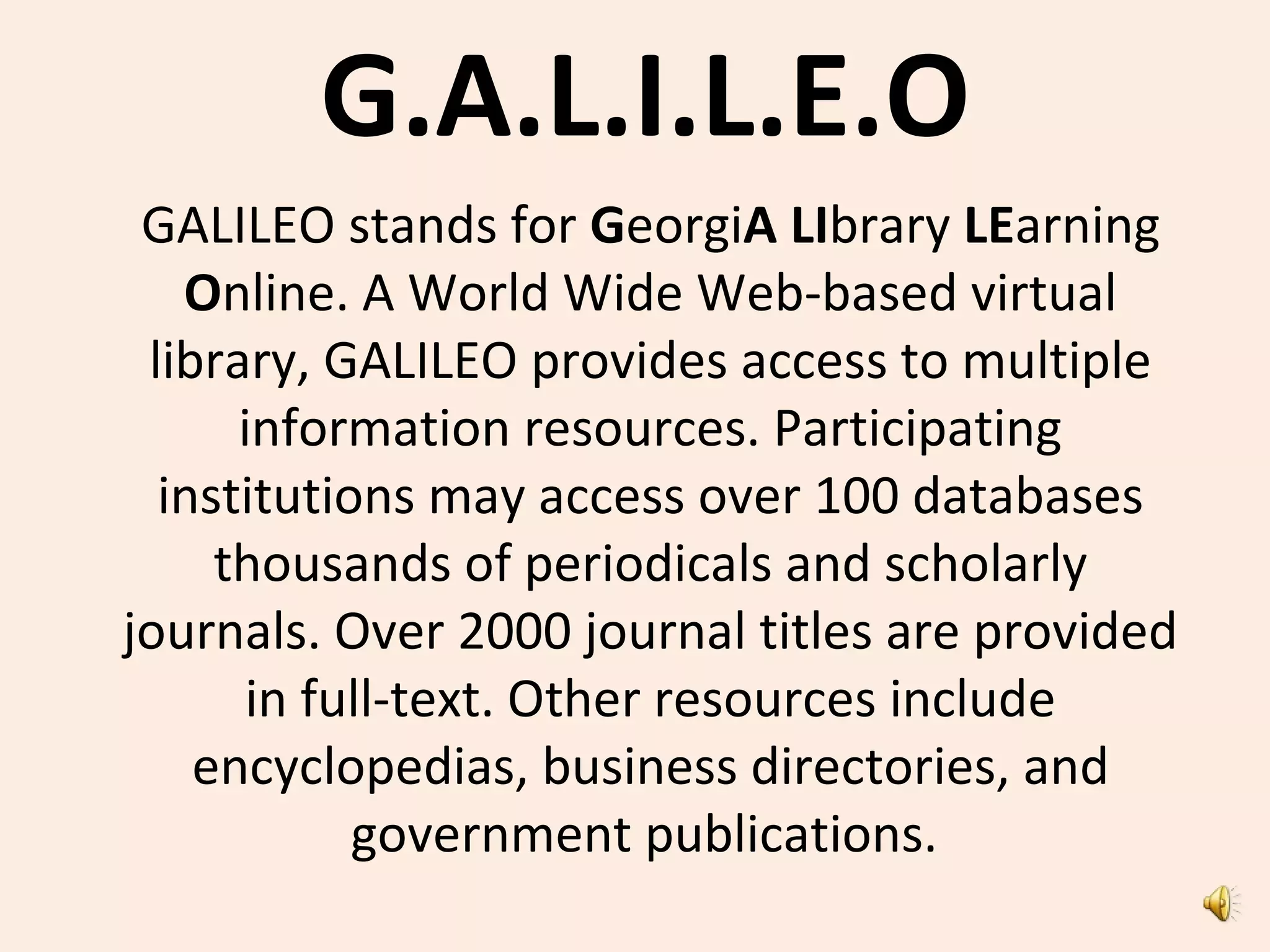 G.A.L.I.L.E.O
GALILEO stands for GeorgiA LIbrary LEarning
Online. A World Wide Web-based virtual
library, GALILEO provides access to multiple
information resources. Participating
institutions may access over 100 databases
thousands of periodicals and scholarly
journals. Over 2000 journal titles are provided
in full-text. Other resources include
encyclopedias, business directories, and
government publications.
 