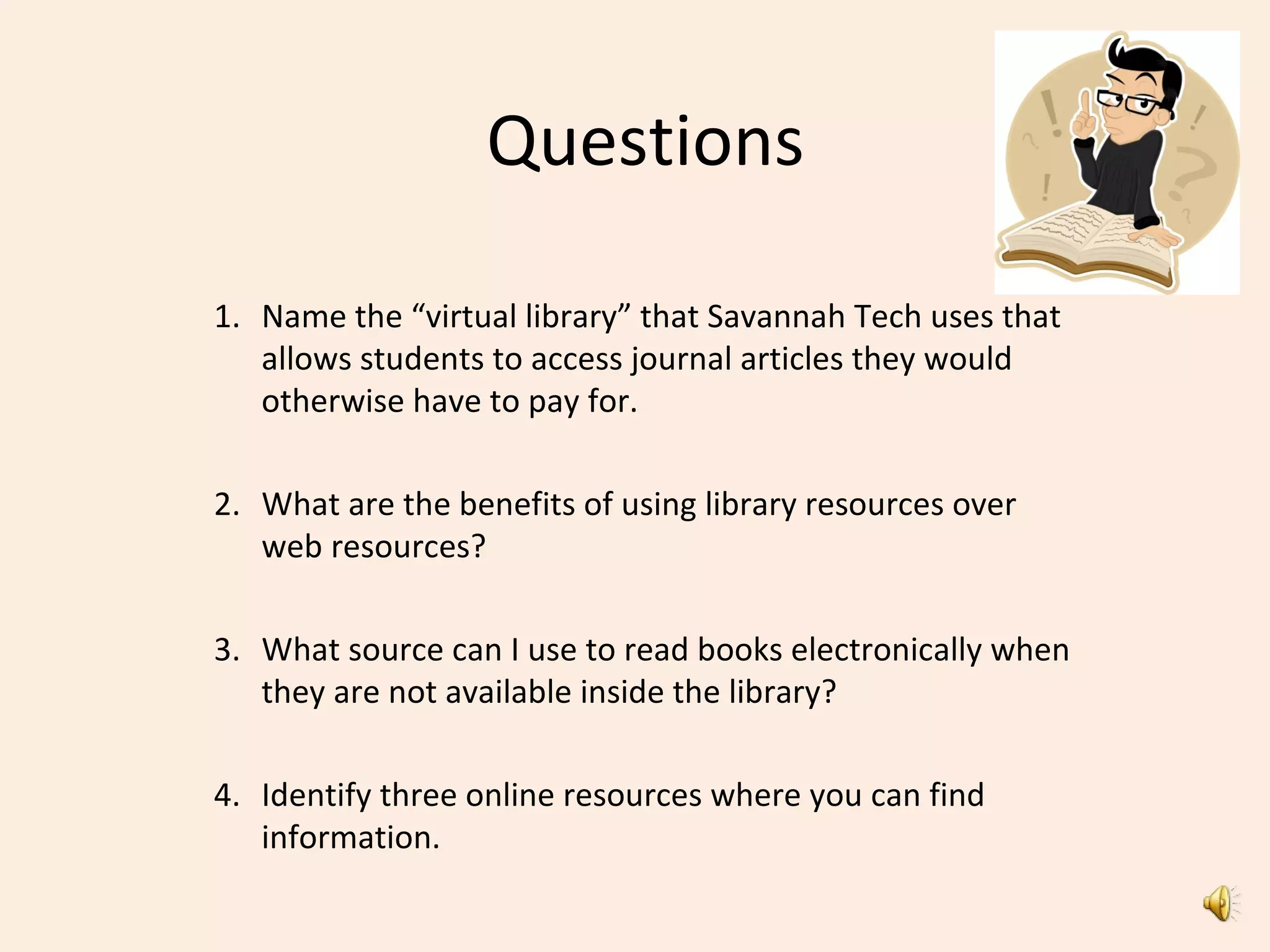 Questions
1. Name the “virtual library” that Savannah Tech uses that
allows students to access journal articles they would
otherwise have to pay for.
2. What are the benefits of using library resources over
web resources?
3. What source can I use to read books electronically when
they are not available inside the library?
4. Identify three online resources where you can find
information.
 