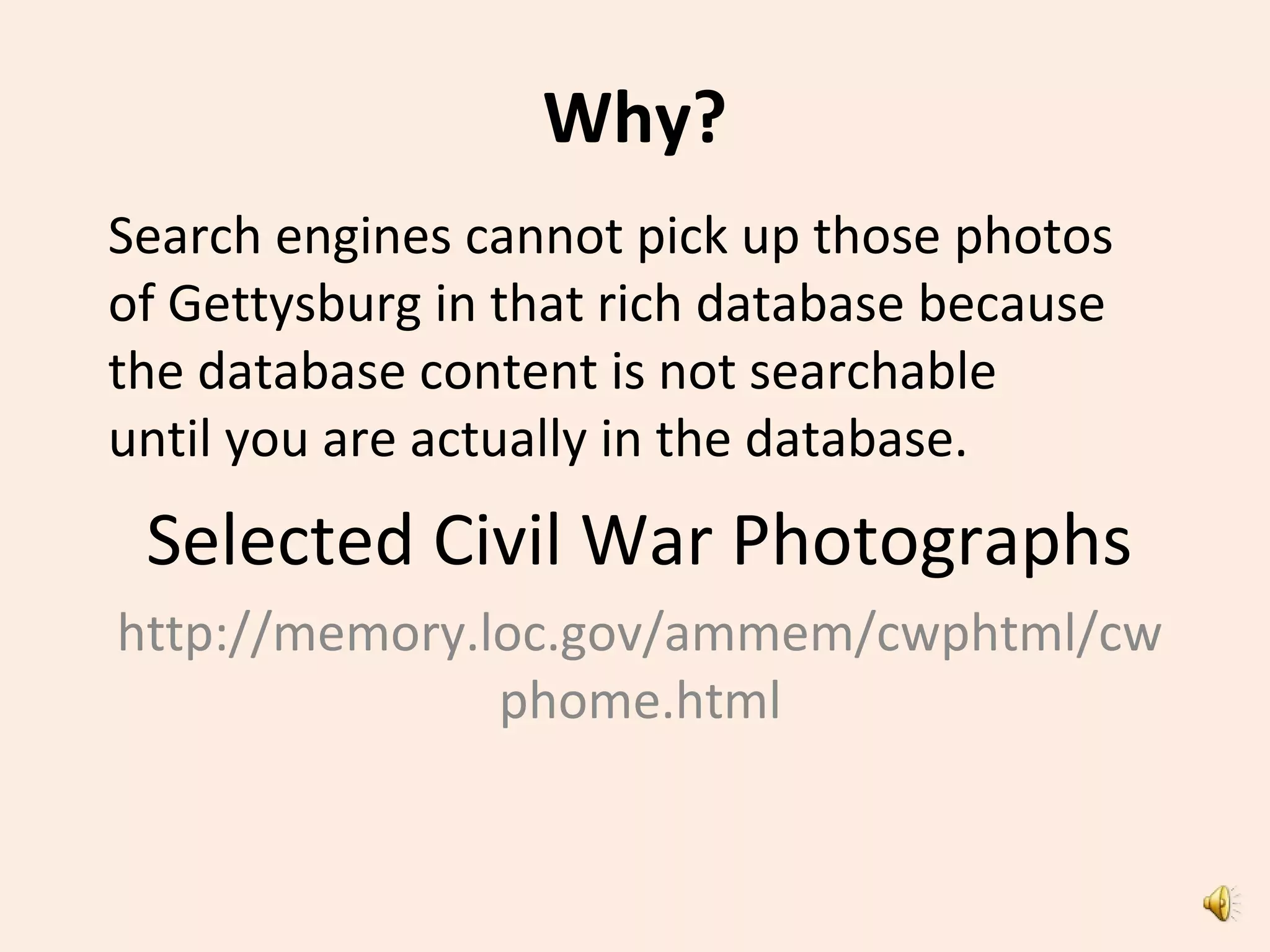 Why?
Search engines cannot pick up those photos
of Gettysburg in that rich database because
the database content is not searchable
until you are actually in the database.
Selected Civil War Photographs
http://memory.loc.gov/ammem/cwphtml/cw
phome.html
 
