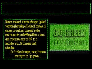Human induced climate changes (global
warming) greatly effects all biomes. It
causes un-natural changes in the
environments and effects the animals
and organisms way of life in a
negative way. It changes their
climates.
    -To fix the damages, many humans
         are trying to “go green” .
 