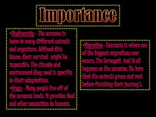 •Biodiversity – The savanna is
home to many different animals
                                      •Migration –Tanzania is where one
and organisms. Without this
                                      of the biggest migrations ever
biome, their survival might be
                                      occurs; The Serengeti. And it all
impossible. The climate and
                                      happens on the savanna. Its here
environment they need is specific
                                      that the animals graze and rest
to their adaptations.
                                      before finishing their journey’s.
•Crops – Many people live off of
the savanna lands. It provides food
and other necessities to humans.
 
