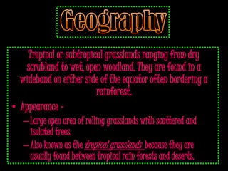 Tropical or subtropical grasslands ranging from dry
   scrubland to wet, open woodland. They are found in a
  wideband on either side of the equator often bordering a
                         rainforest.
• Appearance -
   – Large open area of rolling grasslands with scattered and
     isolated trees.
   – Also known as the tropical grasslands because they are
     usually found between tropical rain forests and deserts.
 