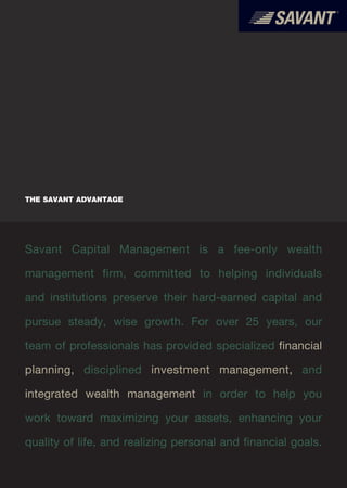 THE SAVANT ADVANTAGE




Savant Capital Management is a fee-only wealth

management firm, committed to helping individuals

and institutions preserve their hard-earned capital and

pursue steady, wise growth. For over 25 years, our

team of professionals has provided specialized financial

planning, disciplined investment management, and

integrated wealth management in order to help you

work toward maximizing your assets, enhancing your

quality of life, and realizing personal and financial goals.
 