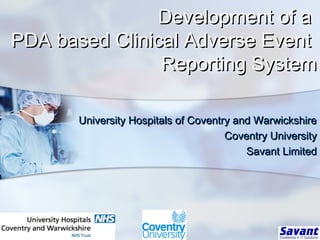 Development of aDevelopment of a
PDA based Clinical Adverse EventPDA based Clinical Adverse Event
Reporting SystemReporting System
University Hospitals of Coventry and WarwickshireUniversity Hospitals of Coventry and Warwickshire
Coventry UniversityCoventry University
Savant LimitedSavant Limited
 