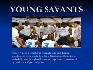 YOUNG SAVANTS Savant:  A person of learning; especially: one with detailed knowledge in some special field (as in literature, mathematics, or basketball); wise through reflection and experience; characterized by prudence and good judgment 