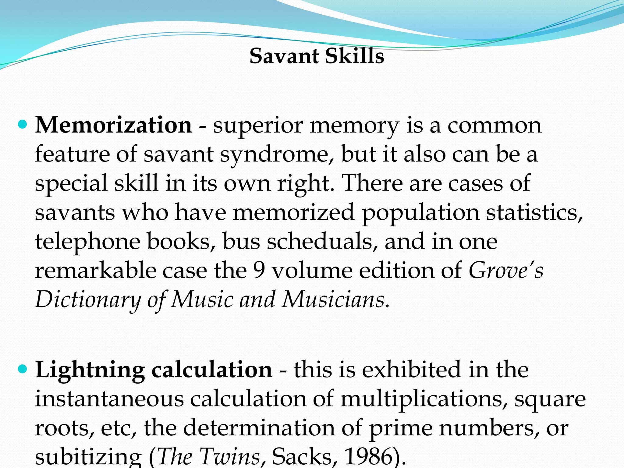 Savant Skills


 Memorization - superior memory is a common
  feature of savant syndrome, but it also can be a
  special skill in its own right. There are cases of
  savants who have memorized population statistics,
  telephone books, bus scheduals, and in one
 remarkable case the 9 volume edition of Grove’s
 Dictionary of Music and Musicians.

 Lightning calculation - this is exhibited in the
  instantaneous calculation of multiplications, square
  roots, etc, the determination of prime numbers, or
  subitizing (The Twins, Sacks, 1986).
 