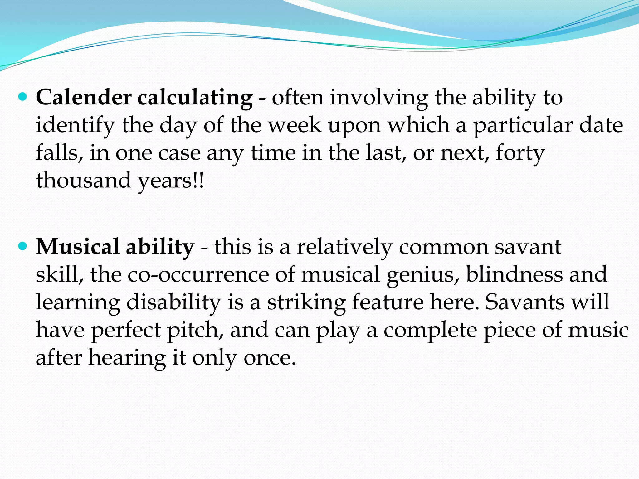  Calender calculating - often involving the ability to
 identify the day of the week upon which a particular date
 falls, in one case any time in the last, or next, forty
 thousand years!!

 Musical ability - this is a relatively common savant
 skill, the co-occurrence of musical genius, blindness and
 learning disability is a striking feature here. Savants will
 have perfect pitch, and can play a complete piece of music
 after hearing it only once.
 