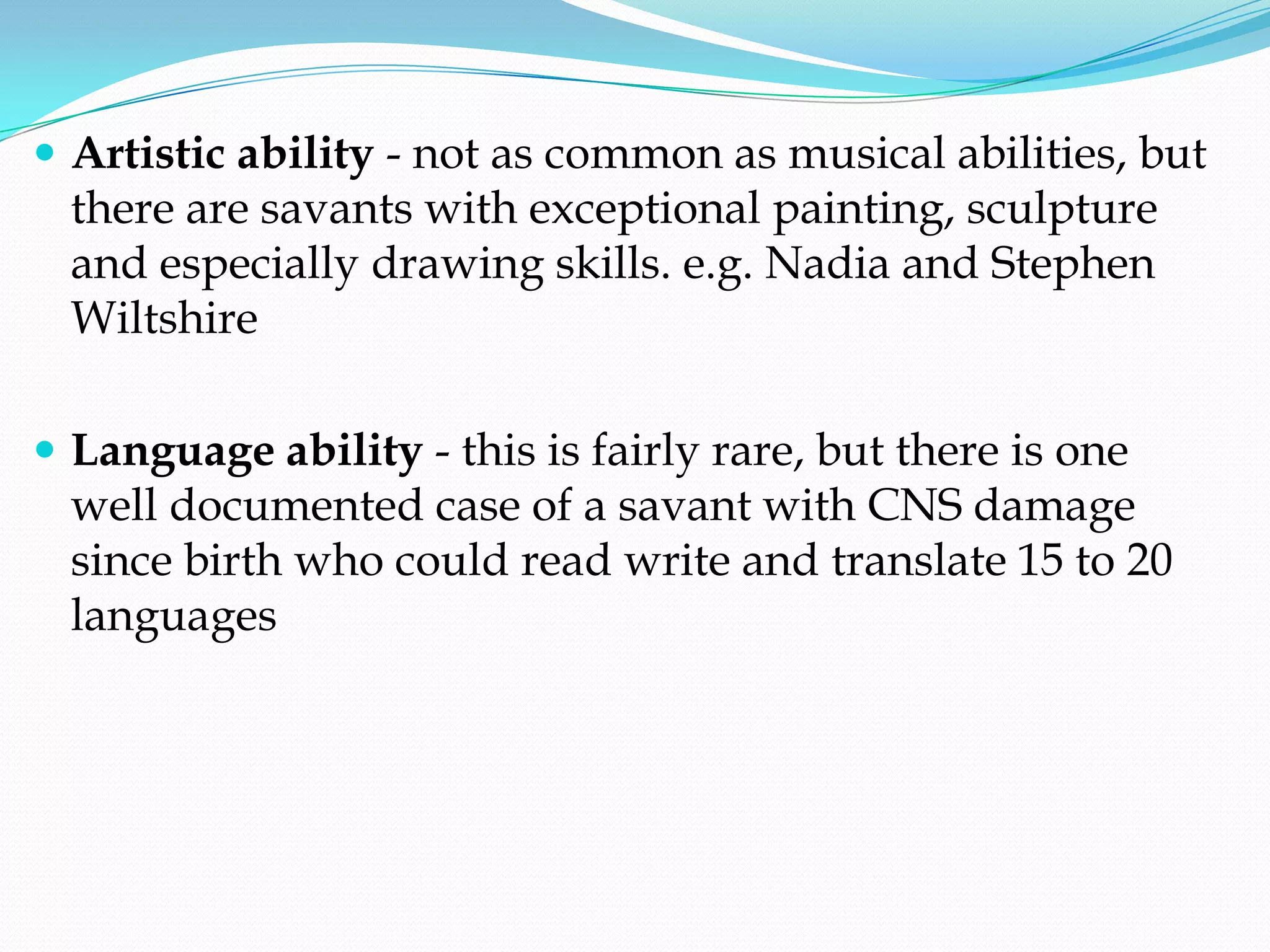  Artistic ability - not as common as musical abilities, but
  there are savants with exceptional painting, sculpture
  and especially drawing skills. e.g. Nadia and Stephen
  Wiltshire

 Language ability - this is fairly rare, but there is one
  well documented case of a savant with CNS damage
  since birth who could read write and translate 15 to 20
  languages
 
