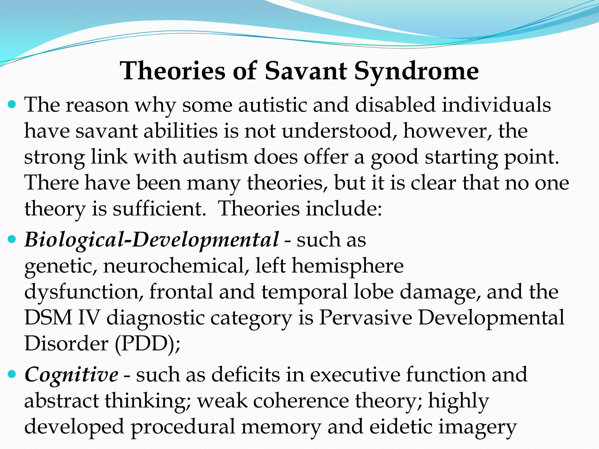Theories of Savant Syndrome
 The reason why some autistic and disabled individuals
  have savant abilities is not understood, however, the
  strong link with autism does offer a good starting point.
  There have been many theories, but it is clear that no one
  theory is sufficient. Theories include:
 Biological-Developmental - such as
  genetic, neurochemical, left hemisphere
  dysfunction, frontal and temporal lobe damage, and the
  DSM IV diagnostic category is Pervasive Developmental
  Disorder (PDD);
 Cognitive - such as deficits in executive function and
  abstract thinking; weak coherence theory; highly
  developed procedural memory and eidetic imagery
 