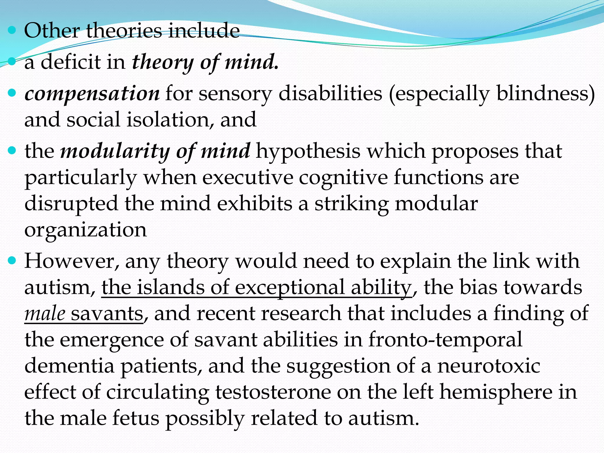  Other theories include
 a deficit in theory of mind.
 compensation for sensory disabilities (especially blindness)
  and social isolation, and
 the modularity of mind hypothesis which proposes that
  particularly when executive cognitive functions are
  disrupted the mind exhibits a striking modular
  organization
 However, any theory would need to explain the link with
  autism, the islands of exceptional ability, the bias towards
  male savants, and recent research that includes a finding of
  the emergence of savant abilities in fronto-temporal
  dementia patients, and the suggestion of a neurotoxic
  effect of circulating testosterone on the left hemisphere in
  the male fetus possibly related to autism.
 