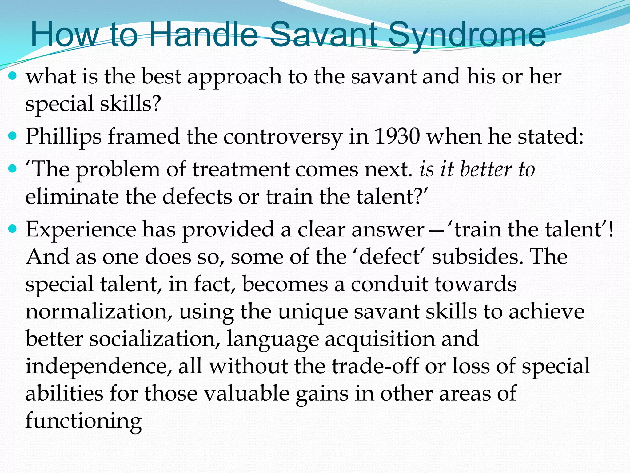 How to Handle Savant Syndrome
 what is the best approach to the savant and his or her
  special skills?
 Phillips framed the controversy in 1930 when he stated:
 ‗The problem of treatment comes next. is it better to
  eliminate the defects or train the talent?‘
 Experience has provided a clear answer—‗train the talent‘!
  And as one does so, some of the ‗defect‘ subsides. The
  special talent, in fact, becomes a conduit towards
  normalization, using the unique savant skills to achieve
  better socialization, language acquisition and
  independence, all without the trade-off or loss of special
  abilities for those valuable gains in other areas of
  functioning
 
