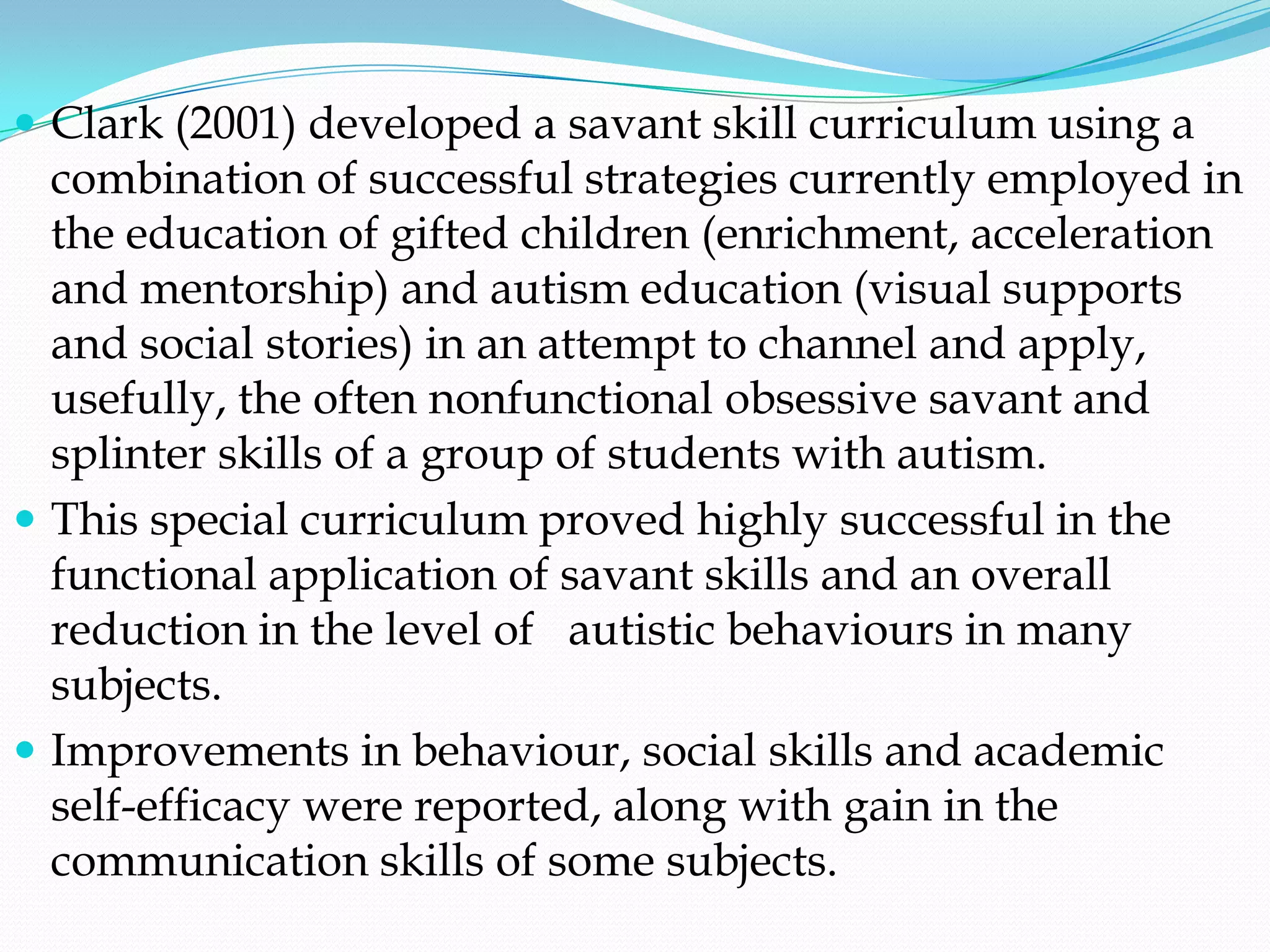 Clark (2001) developed a savant skill curriculum using a
  combination of successful strategies currently employed in
  the education of gifted children (enrichment, acceleration
  and mentorship) and autism education (visual supports
  and social stories) in an attempt to channel and apply,
  usefully, the often nonfunctional obsessive savant and
  splinter skills of a group of students with autism.
 This special curriculum proved highly successful in the
  functional application of savant skills and an overall
  reduction in the level of autistic behaviours in many
  subjects.
 Improvements in behaviour, social skills and academic
  self-efficacy were reported, along with gain in the
  communication skills of some subjects.
 