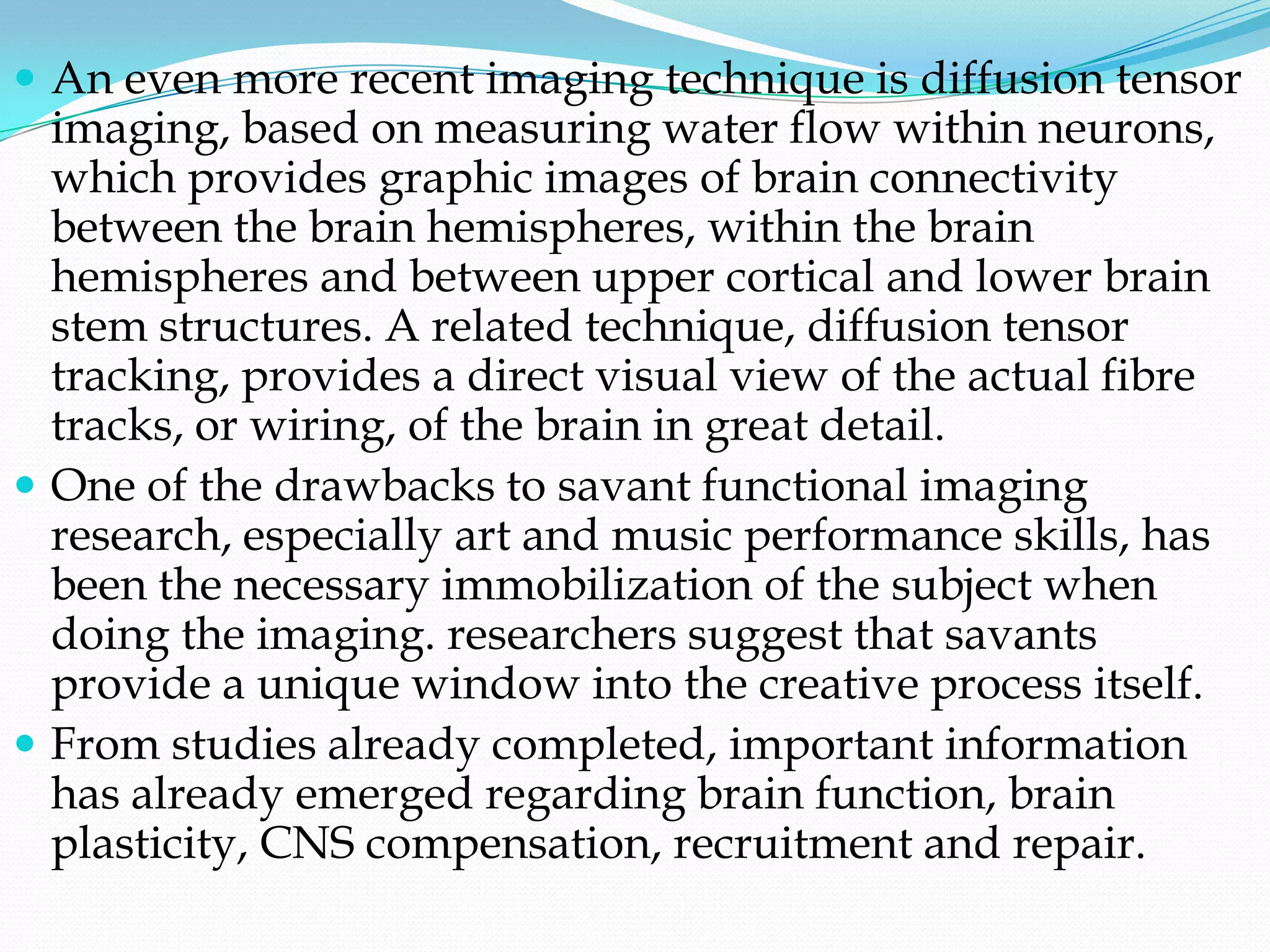  An even more recent imaging technique is diffusion tensor
  imaging, based on measuring water flow within neurons,
  which provides graphic images of brain connectivity
  between the brain hemispheres, within the brain
  hemispheres and between upper cortical and lower brain
  stem structures. A related technique, diffusion tensor
  tracking, provides a direct visual view of the actual fibre
  tracks, or wiring, of the brain in great detail.
 One of the drawbacks to savant functional imaging
  research, especially art and music performance skills, has
  been the necessary immobilization of the subject when
  doing the imaging. researchers suggest that savants
  provide a unique window into the creative process itself.
 From studies already completed, important information
  has already emerged regarding brain function, brain
  plasticity, CNS compensation, recruitment and repair.
 
