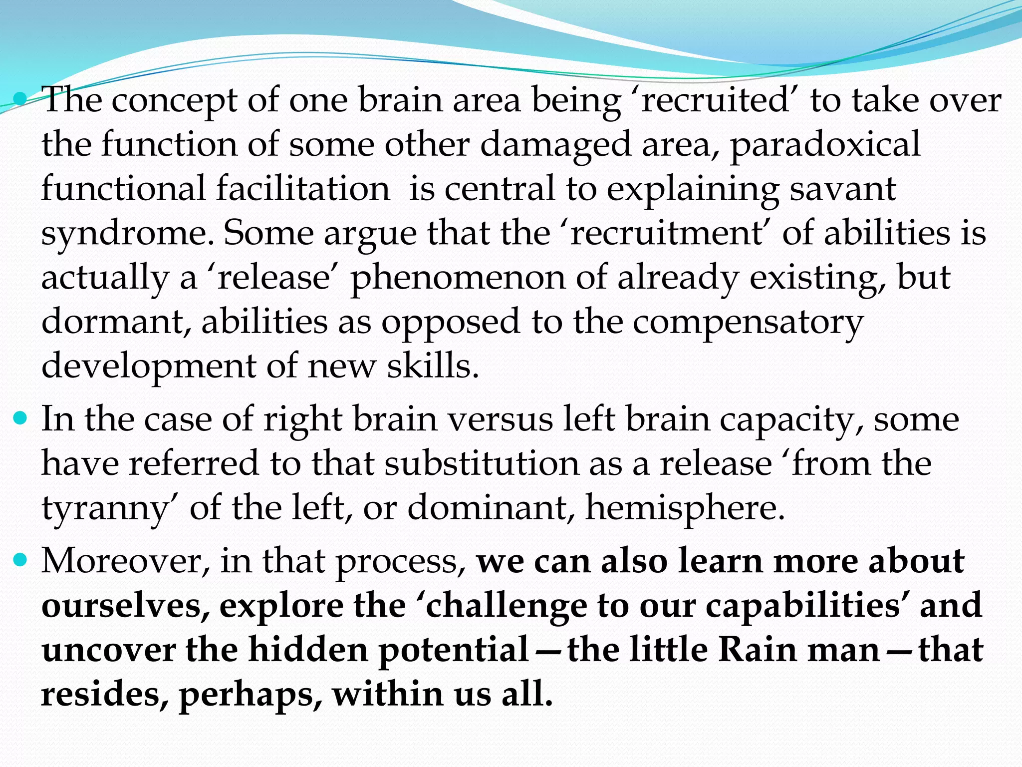  The concept of one brain area being ‗recruited‘ to take over
  the function of some other damaged area, paradoxical
  functional facilitation is central to explaining savant
  syndrome. Some argue that the ‗recruitment‘ of abilities is
  actually a ‗release‘ phenomenon of already existing, but
  dormant, abilities as opposed to the compensatory
  development of new skills.
 In the case of right brain versus left brain capacity, some
  have referred to that substitution as a release ‗from the
  tyranny‘ of the left, or dominant, hemisphere.
 Moreover, in that process, we can also learn more about
  ourselves, explore the ‘challenge to our capabilities’ and
  uncover the hidden potential—the little Rain man—that
  resides, perhaps, within us all.
 