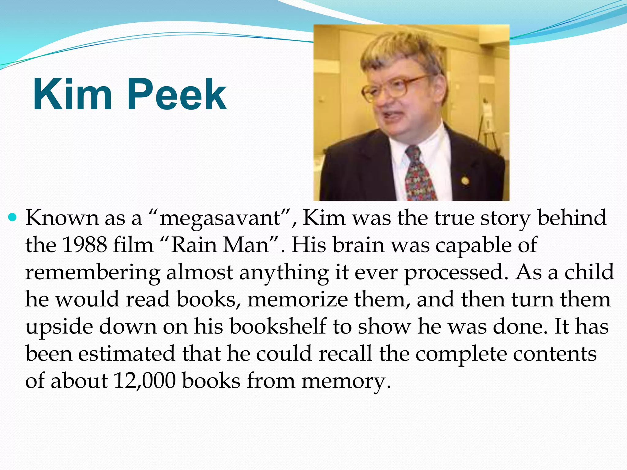 Kim Peek

 Known as a ―megasavant‖, Kim was the true story behind
 the 1988 film ―Rain Man‖. His brain was capable of
 remembering almost anything it ever processed. As a child
 he would read books, memorize them, and then turn them
 upside down on his bookshelf to show he was done. It has
 been estimated that he could recall the complete contents
 of about 12,000 books from memory.
 