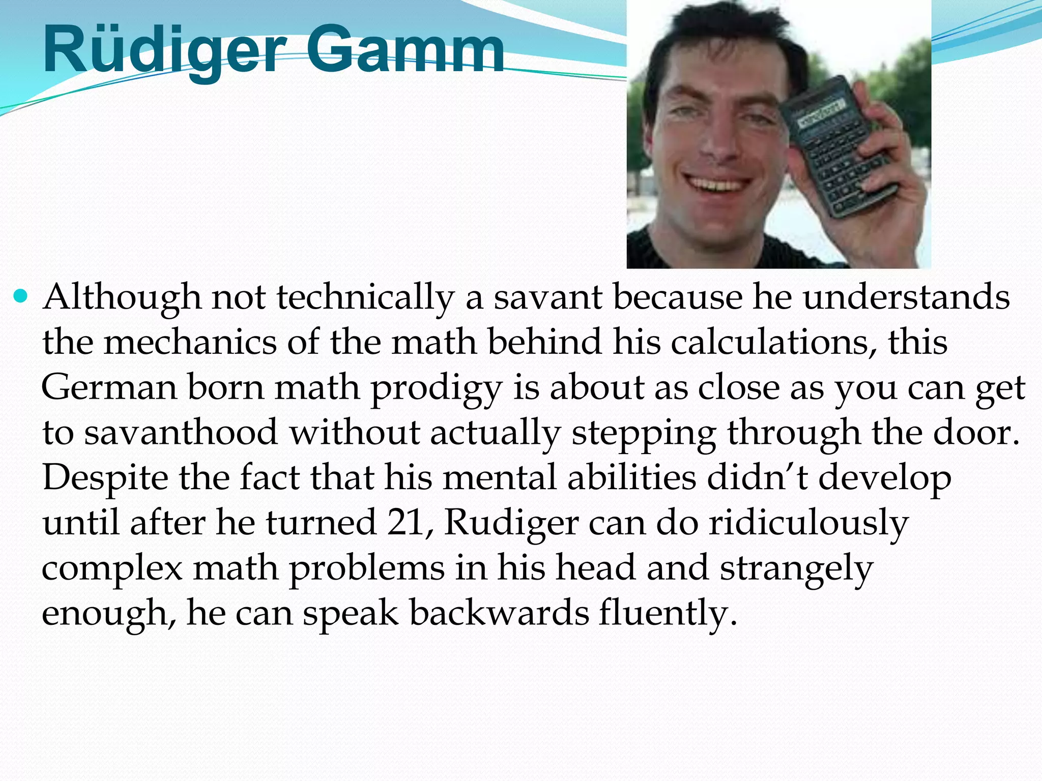 Rüdiger Gamm


 Although not technically a savant because he understands
 the mechanics of the math behind his calculations, this
 German born math prodigy is about as close as you can get
 to savanthood without actually stepping through the door.
 Despite the fact that his mental abilities didn‘t develop
 until after he turned 21, Rudiger can do ridiculously
 complex math problems in his head and strangely
 enough, he can speak backwards fluently.
 