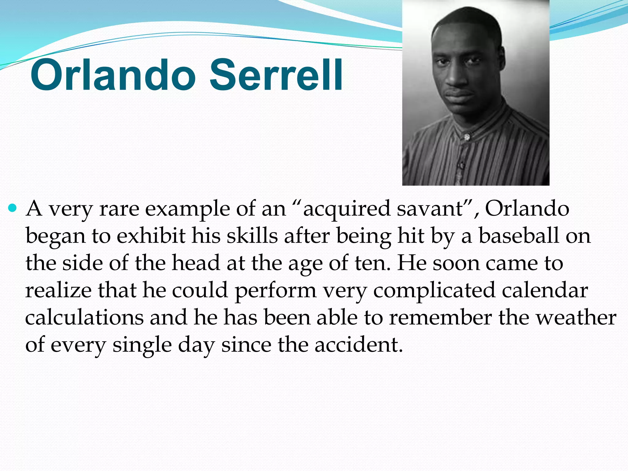 Orlando Serrell

 A very rare example of an ―acquired savant‖, Orlando
 began to exhibit his skills after being hit by a baseball on
 the side of the head at the age of ten. He soon came to
 realize that he could perform very complicated calendar
 calculations and he has been able to remember the weather
 of every single day since the accident.
 