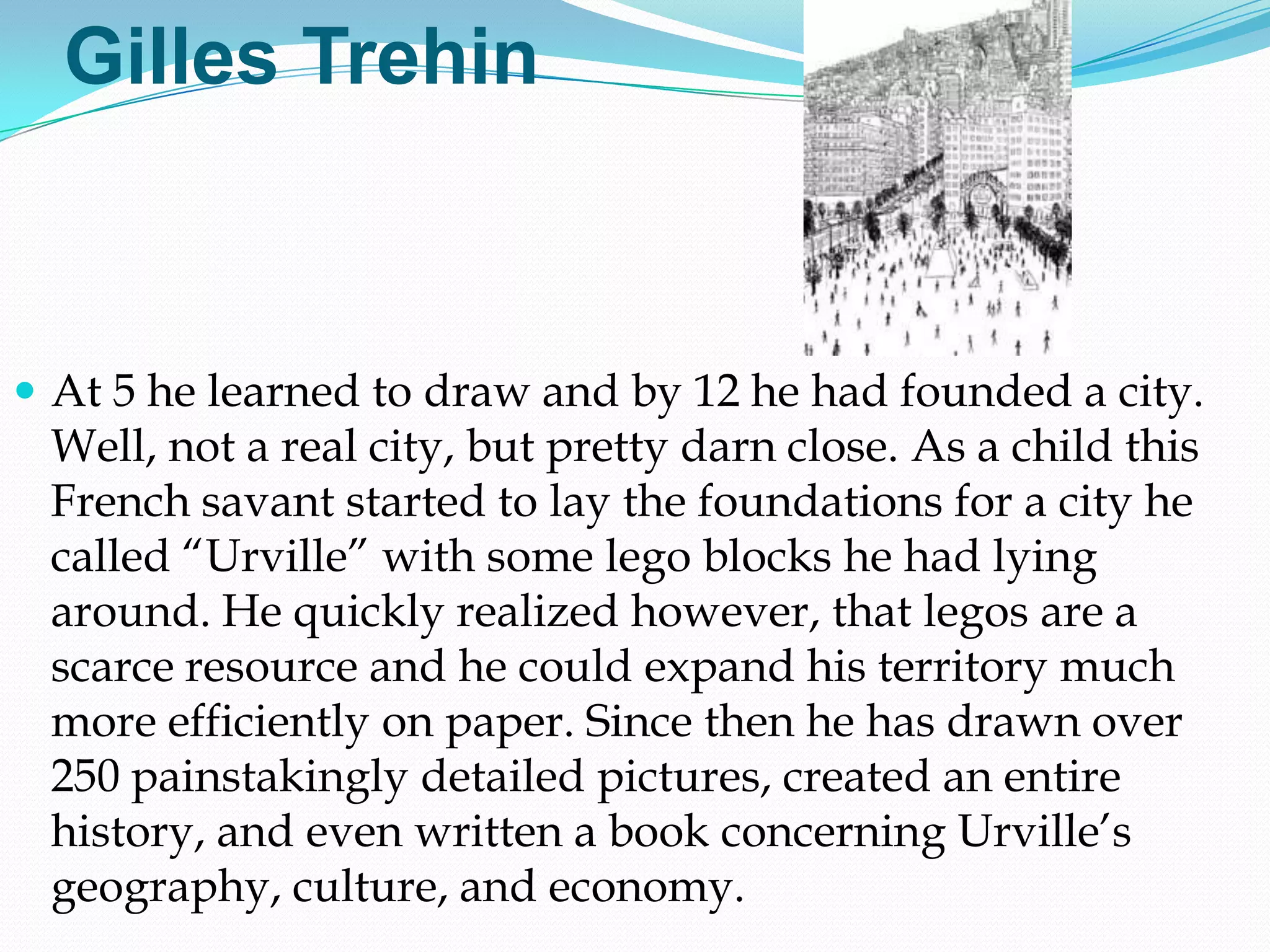 Gilles Trehin



 At 5 he learned to draw and by 12 he had founded a city.
 Well, not a real city, but pretty darn close. As a child this
 French savant started to lay the foundations for a city he
 called ―Urville‖ with some lego blocks he had lying
 around. He quickly realized however, that legos are a
 scarce resource and he could expand his territory much
 more efficiently on paper. Since then he has drawn over
 250 painstakingly detailed pictures, created an entire
 history, and even written a book concerning Urville‘s
 geography, culture, and economy.
 