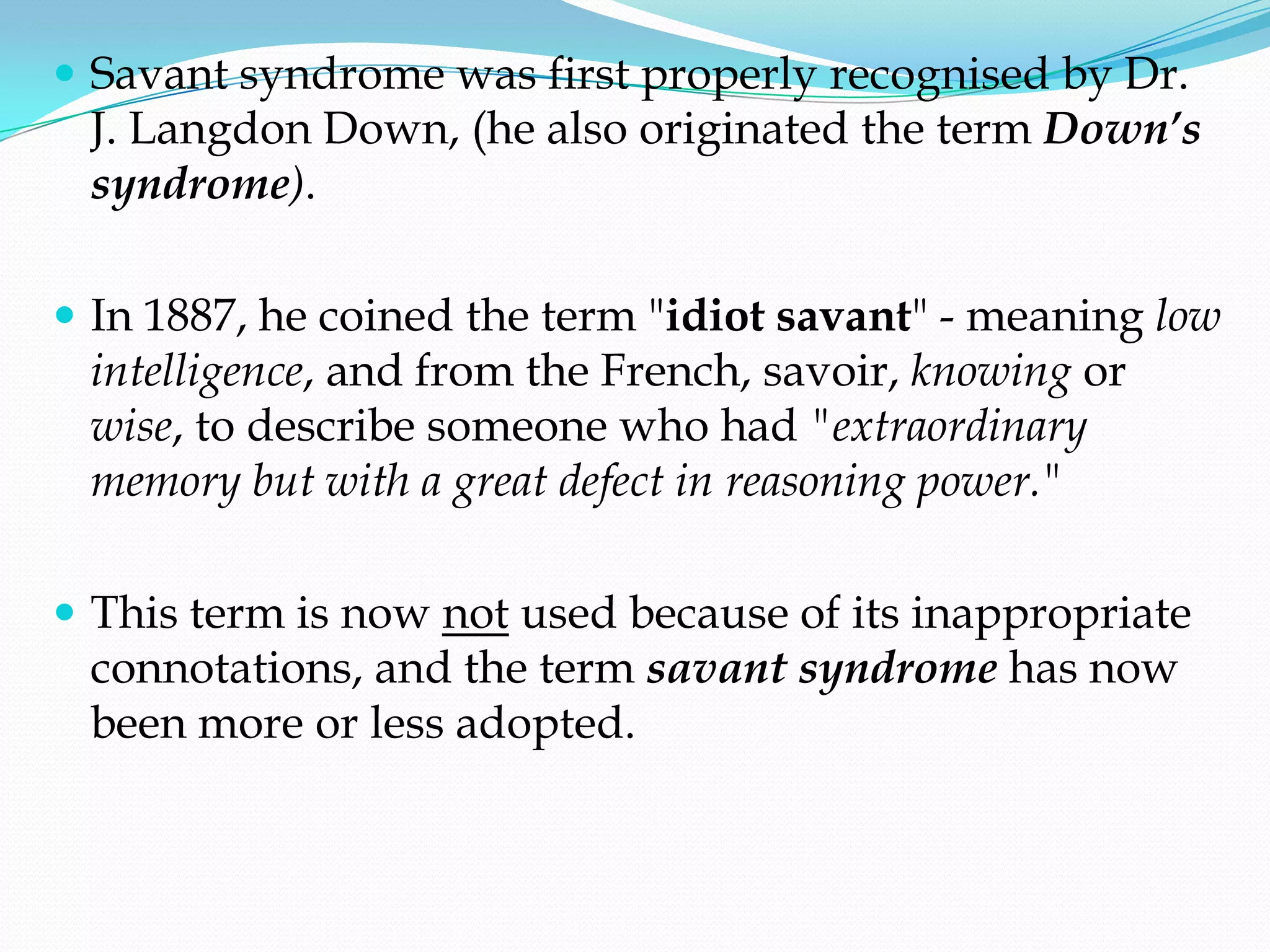  Savant syndrome was first properly recognised by Dr.
 J. Langdon Down, (he also originated the term Down’s
 syndrome).

 In 1887, he coined the term "idiot savant" - meaning low
 intelligence, and from the French, savoir, knowing or
 wise, to describe someone who had "extraordinary
 memory but with a great defect in reasoning power."

 This term is now not used because of its inappropriate
 connotations, and the term savant syndrome has now
 been more or less adopted.
 