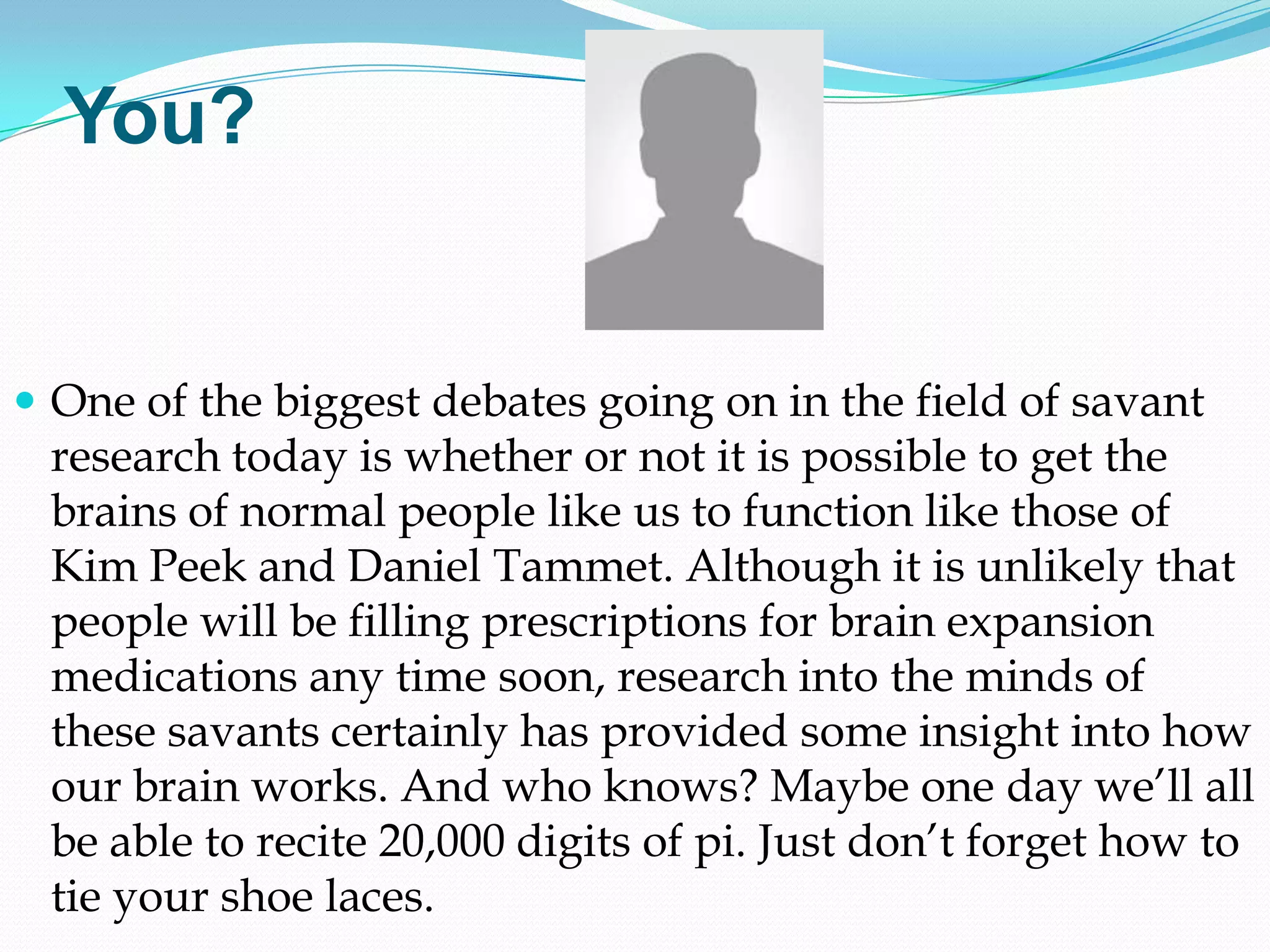 You?


 One of the biggest debates going on in the field of savant
 research today is whether or not it is possible to get the
 brains of normal people like us to function like those of
 Kim Peek and Daniel Tammet. Although it is unlikely that
 people will be filling prescriptions for brain expansion
 medications any time soon, research into the minds of
 these savants certainly has provided some insight into how
 our brain works. And who knows? Maybe one day we‘ll all
 be able to recite 20,000 digits of pi. Just don‘t forget how to
 tie your shoe laces.
 