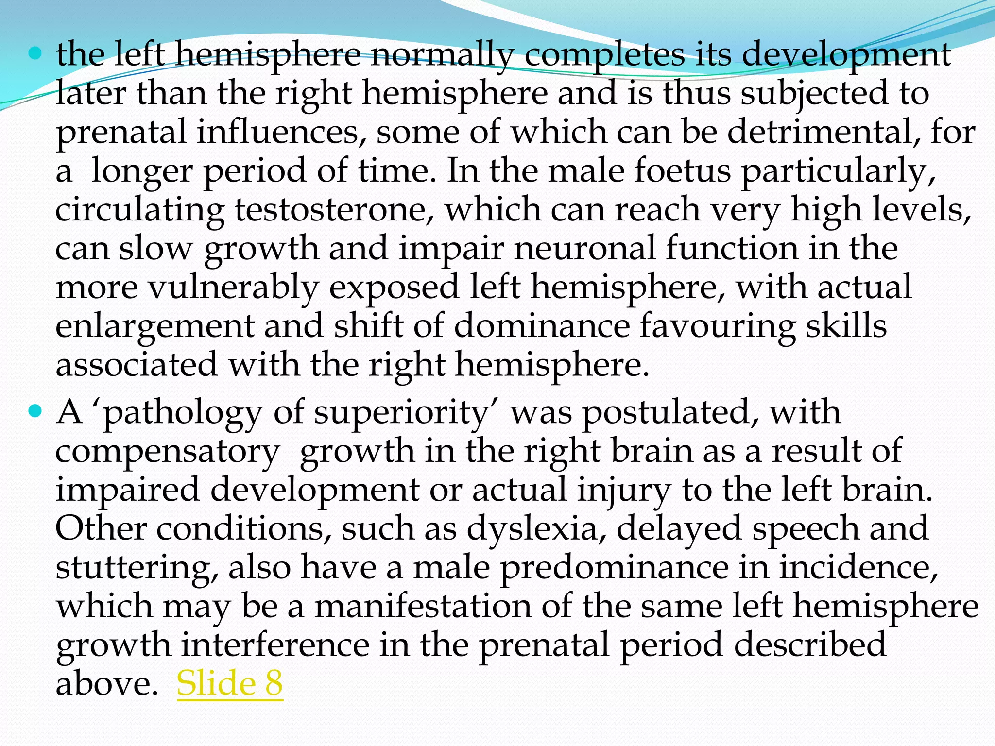  the left hemisphere normally completes its development
  later than the right hemisphere and is thus subjected to
  prenatal influences, some of which can be detrimental, for
  a longer period of time. In the male foetus particularly,
  circulating testosterone, which can reach very high levels,
  can slow growth and impair neuronal function in the
  more vulnerably exposed left hemisphere, with actual
  enlargement and shift of dominance favouring skills
  associated with the right hemisphere.
 A ‗pathology of superiority‘ was postulated, with
  compensatory growth in the right brain as a result of
  impaired development or actual injury to the left brain.
  Other conditions, such as dyslexia, delayed speech and
  stuttering, also have a male predominance in incidence,
  which may be a manifestation of the same left hemisphere
  growth interference in the prenatal period described
  above. Slide 8
 