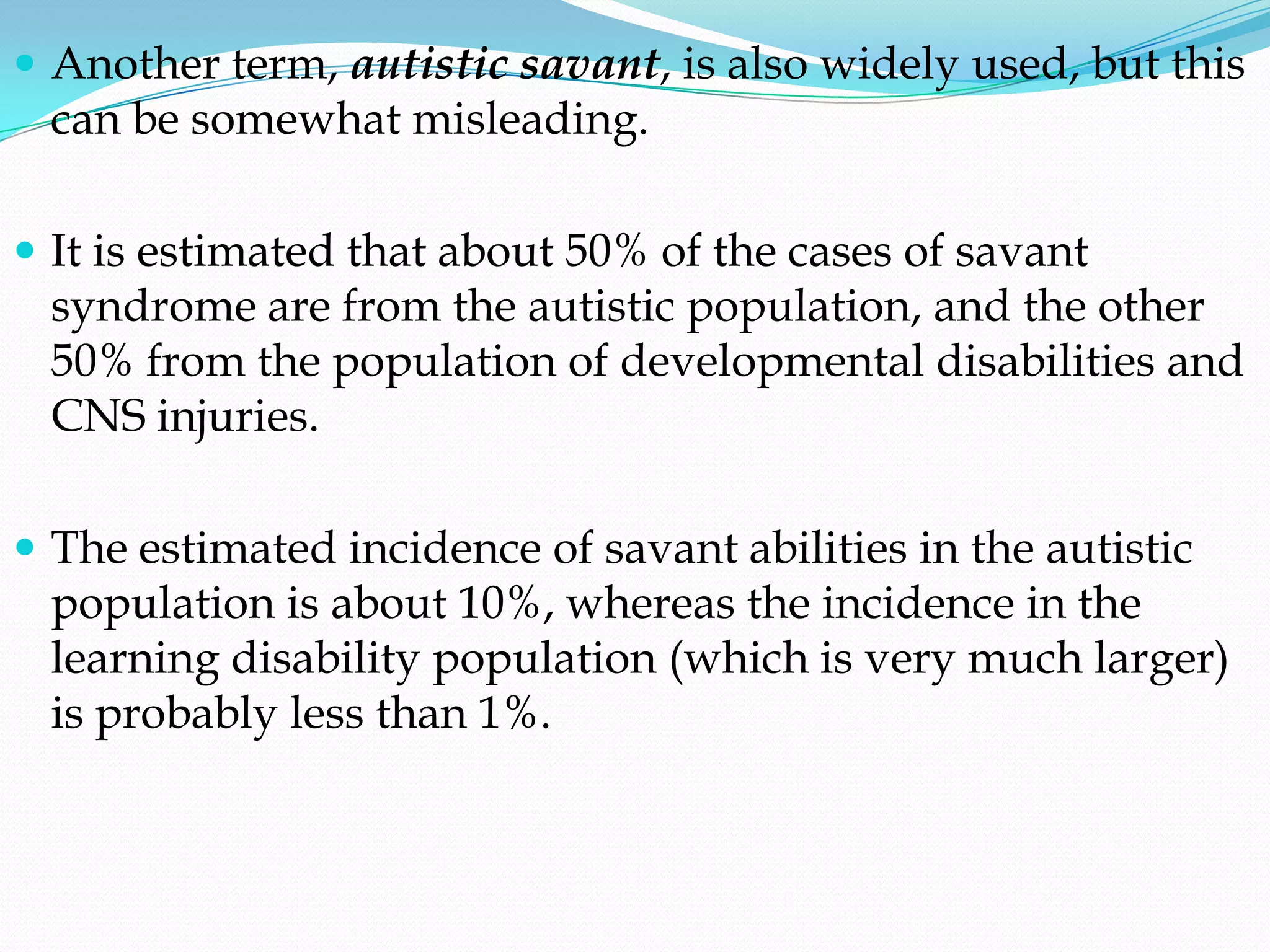  Another term, autistic savant, is also widely used, but this
 can be somewhat misleading.

 It is estimated that about 50% of the cases of savant
 syndrome are from the autistic population, and the other
 50% from the population of developmental disabilities and
 CNS injuries.

 The estimated incidence of savant abilities in the autistic
 population is about 10%, whereas the incidence in the
 learning disability population (which is very much larger)
 is probably less than 1%.
 