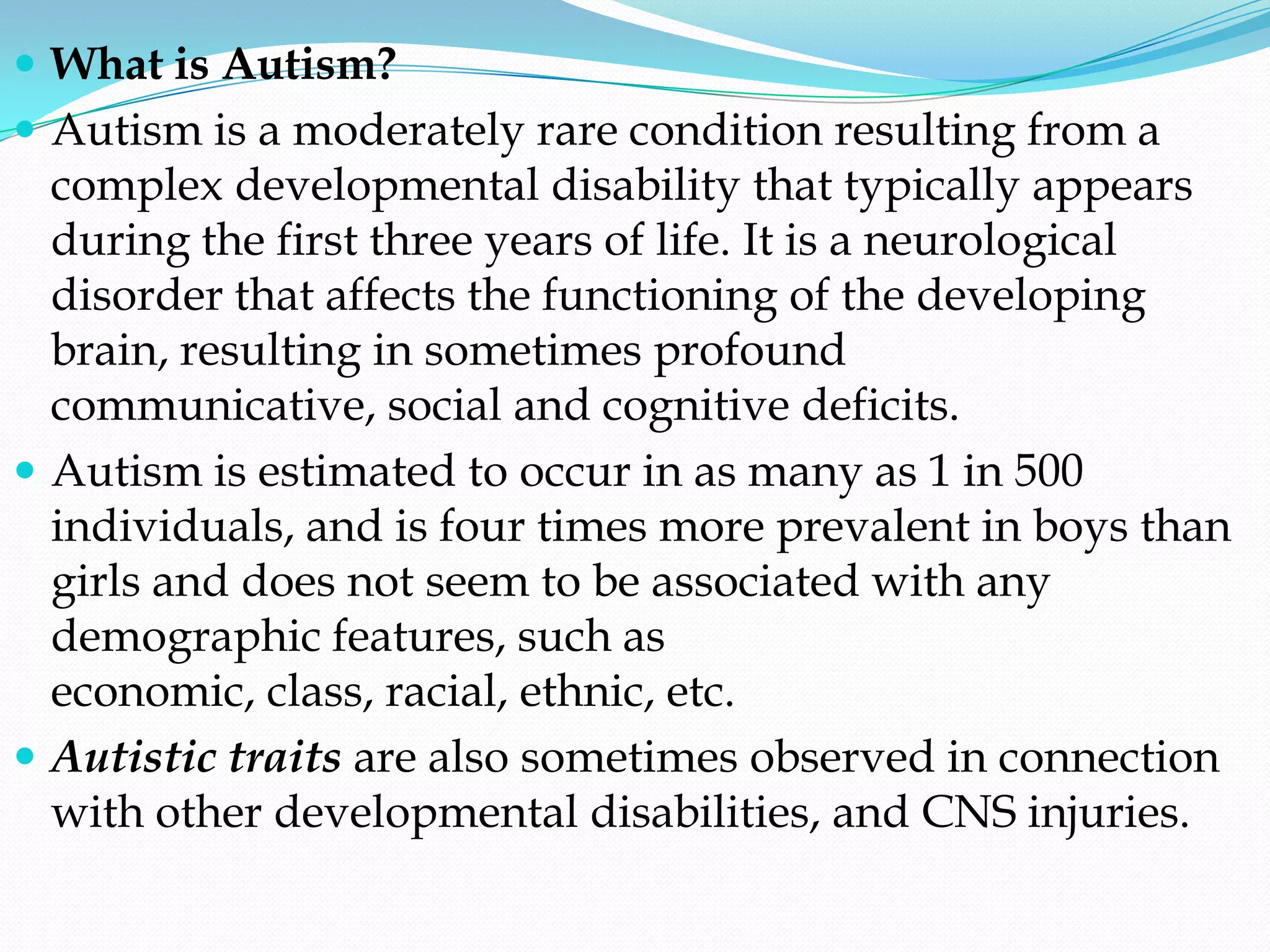  What is Autism?
 Autism is a moderately rare condition resulting from a
  complex developmental disability that typically appears
  during the first three years of life. It is a neurological
  disorder that affects the functioning of the developing
  brain, resulting in sometimes profound
  communicative, social and cognitive deficits.
 Autism is estimated to occur in as many as 1 in 500
  individuals, and is four times more prevalent in boys than
  girls and does not seem to be associated with any
  demographic features, such as
  economic, class, racial, ethnic, etc.
 Autistic traits are also sometimes observed in connection
  with other developmental disabilities, and CNS injuries.
 