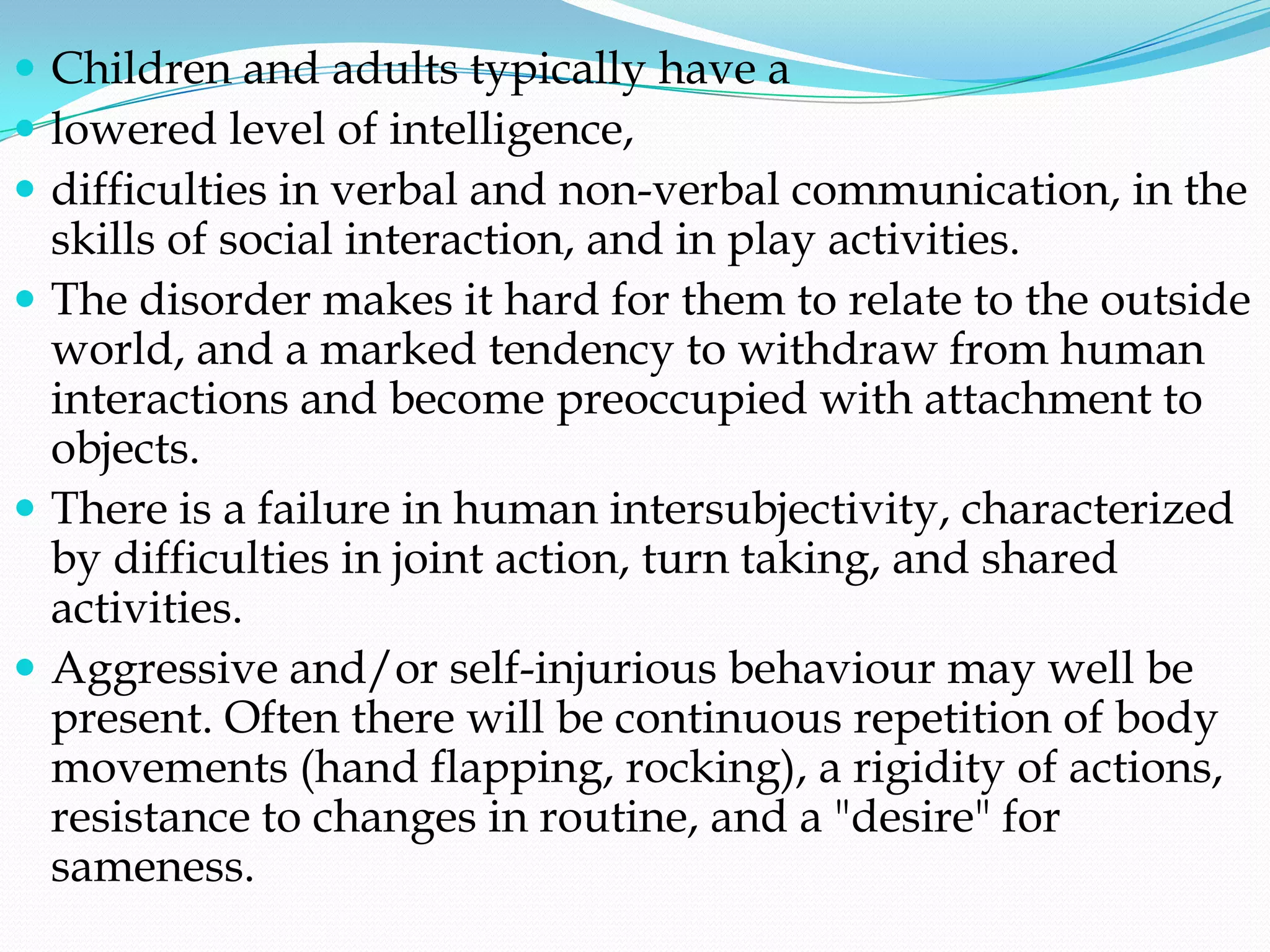  Children and adults typically have a
 lowered level of intelligence,
 difficulties in verbal and non-verbal communication, in the
  skills of social interaction, and in play activities.
 The disorder makes it hard for them to relate to the outside
  world, and a marked tendency to withdraw from human
  interactions and become preoccupied with attachment to
  objects.
 There is a failure in human intersubjectivity, characterized
  by difficulties in joint action, turn taking, and shared
  activities.
 Aggressive and/or self-injurious behaviour may well be
  present. Often there will be continuous repetition of body
  movements (hand flapping, rocking), a rigidity of actions,
  resistance to changes in routine, and a "desire" for
  sameness.
 