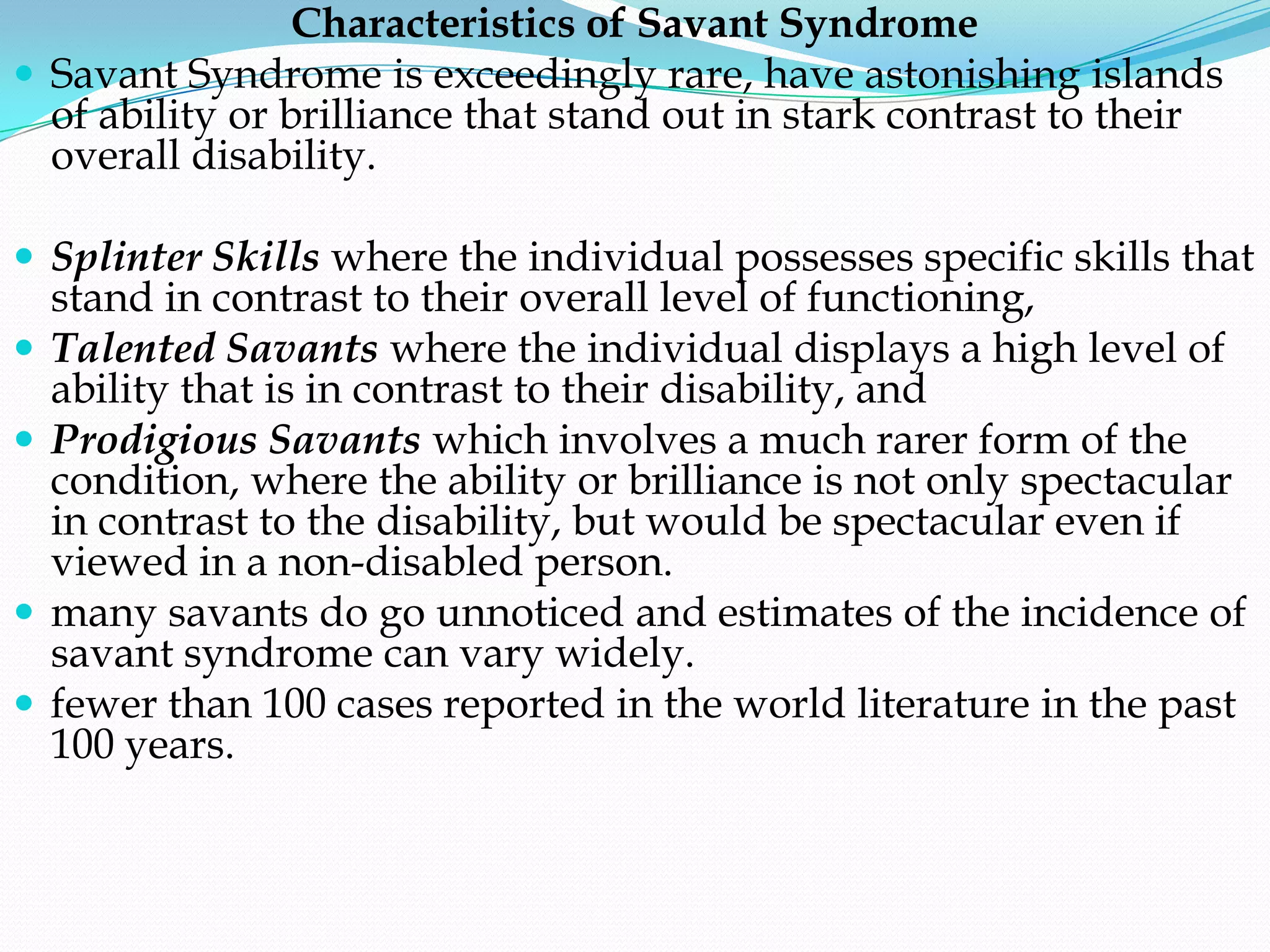Characteristics of Savant Syndrome
 Savant Syndrome is exceedingly rare, have astonishing islands
  of ability or brilliance that stand out in stark contrast to their
  overall disability.

 Splinter Skills where the individual possesses specific skills that
    stand in contrast to their overall level of functioning,
   Talented Savants where the individual displays a high level of
    ability that is in contrast to their disability, and
   Prodigious Savants which involves a much rarer form of the
    condition, where the ability or brilliance is not only spectacular
    in contrast to the disability, but would be spectacular even if
    viewed in a non-disabled person.
   many savants do go unnoticed and estimates of the incidence of
    savant syndrome can vary widely.
   fewer than 100 cases reported in the world literature in the past
    100 years.
 