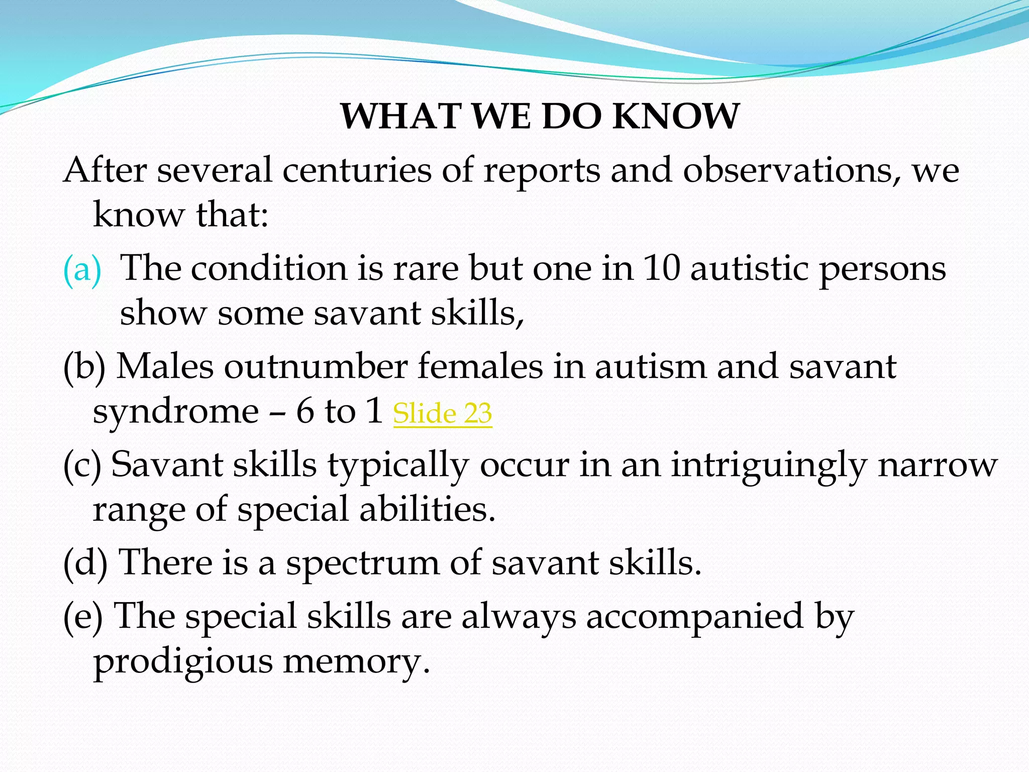 WHAT WE DO KNOW
After several centuries of reports and observations, we
  know that:
(a) The condition is rare but one in 10 autistic persons
    show some savant skills,
(b) Males outnumber females in autism and savant
  syndrome – 6 to 1 Slide 23
(c) Savant skills typically occur in an intriguingly narrow
  range of special abilities.
(d) There is a spectrum of savant skills.
(e) The special skills are always accompanied by
  prodigious memory.
 