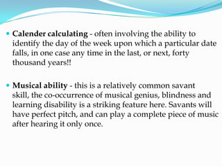  Calender calculating - often involving the ability to
 identify the day of the week upon which a particular date
 falls, in one case any time in the last, or next, forty
 thousand years!!

 Musical ability - this is a relatively common savant
 skill, the co-occurrence of musical genius, blindness and
 learning disability is a striking feature here. Savants will
 have perfect pitch, and can play a complete piece of music
 after hearing it only once.
 